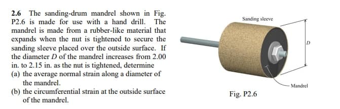2.6 The sanding-drum mandrel shown in Fig.
P2.6 is made for use with a hand drill. The
mandrel is made from a rubber-like material that
expands when the nut is tightened to secure the
sanding sleeve placed over the outside surface. If
the diameter D of the mandrel increases from 2.00
in. to 2.15 in. as the nut is tightened, determine
(a) the average normal strain along a diameter of
the mandrel.
(b) the circumferential strain at the outside surface
of the mandrel.
Sanding sleeve
Fig. P2.6
Mandrel