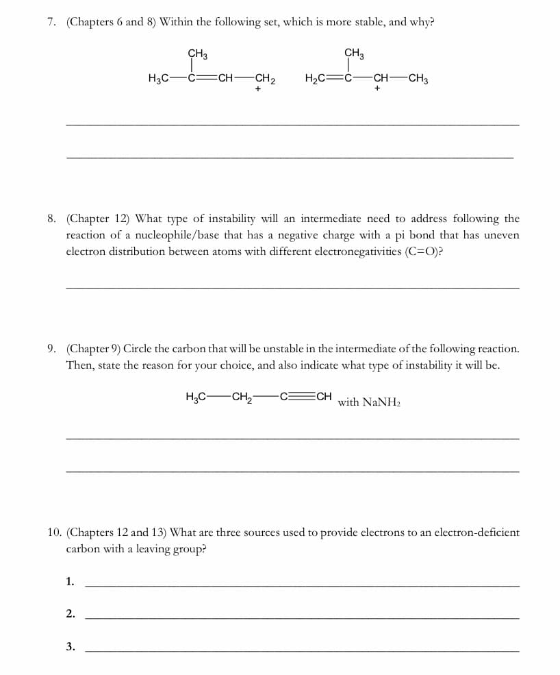 7. (Chapters 6 and 8) Within the following set, which is more stable, and why?
CH3
CH3
H3C-
-C=CH-
CH2
H2C=Ć-
-CH CH3
8. (Chapter 12) What type of instability will an intermediate need to address following the
reaction of a nucleophile/base that has a negative charge with a pi bond that has uneven
electron distribution between atoms with different electronegativities (C=O)?
9. (Chapter 9) Circle the carbon that will be unstable in the intermediate of the following reaction.
Then, state the reason for your choice, and also indicate what type of instability it will be.
H,C-CH,-
C ECH
with NaNH2
10. (Chapters 12 and 13) What are three sources used to provide electrons to an electron-deficient
carbon with a leaving group?
1.
2.
3.

