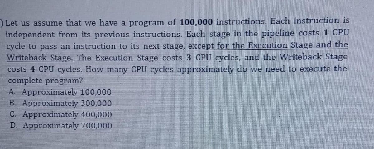 ) Let us assume that we have a program of 100,000 instructions. Each instruction is
independent from its previous instructions. Each stage in the pipeline costs 1 CPU
cycle to pass an instruction to its next stage, except for the Execution Stage and the
Writeback Stage. The Execution Stage costs 3 CPU cycles, and the Writeback Stage
costs 4 CPU cycles. How many CPU cycles approximately do we need to execute the
complete program?
A. Approximately 100,000
B. Approximately 300,000
C. Approximately 400,000
D. Approximately 700,000

