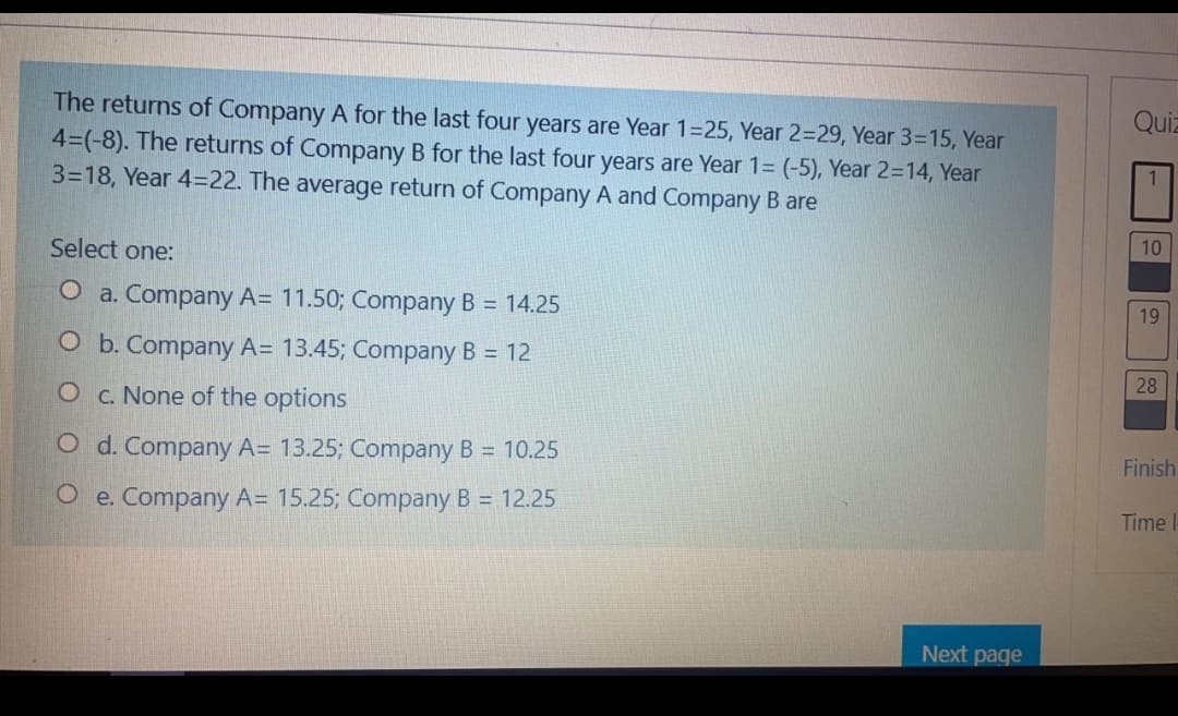 Quiz
The returns of Company A for the last four years are Year 1=25, Year 2=29, Year 3=15, Year
4=(-8). The returns of Company B for the last four years are Year 1= (-5), Year 2=14, Year
3=18, Year 4=22. The average return of Company A and Company B are
10
Select one:
O a. Company A= 11.50; Company B = 14.25
19
O b. Company A= 13.45; Company B = 12
28
O c. None of the options
O d. Company A= 13.25; Company B = 10.25
Finish
O e. Company A= 15.25; Company B = 12.25
Time l
Next page
