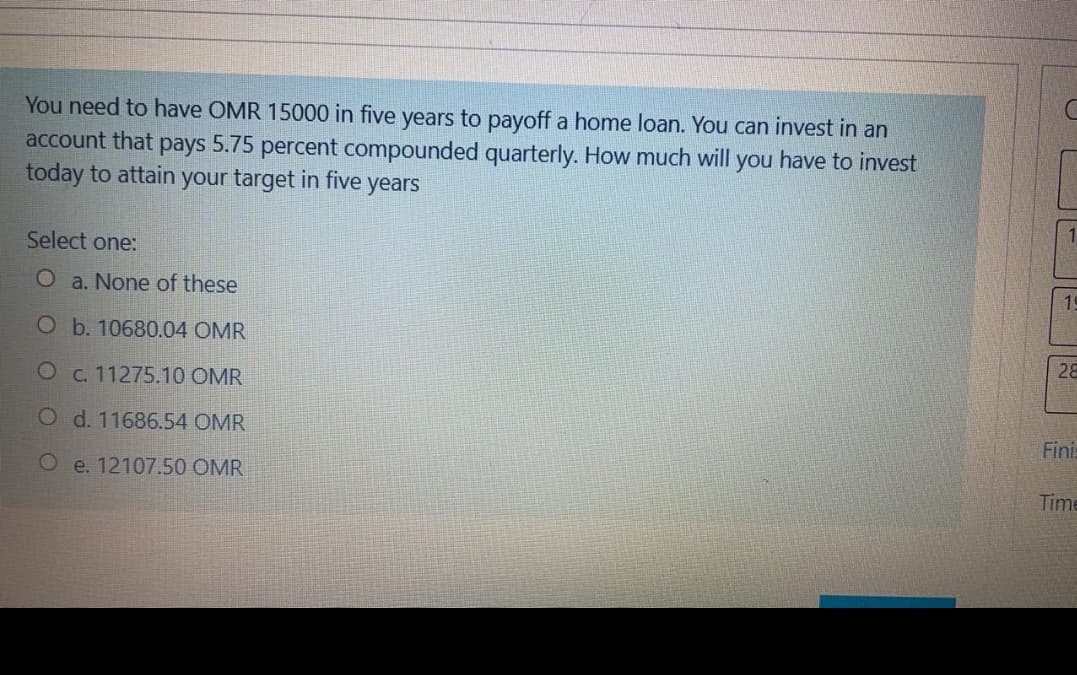 You need to have OMR 15000 in five years to payoff a home loan. You can invest in an
account that pays 5.75 percent compounded quarterly. How much will you have to invest
today to attain your target in five
years
Select one:
O a. None of these
19
O b. 10680.04 OMR
O c. 11275.10 OMR
28
O d. 11686.54 OMR
Fini:
O e. 12107.50 OMR
Time

