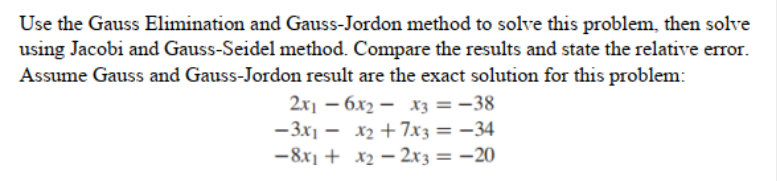 Use the Gauss Elimination and Gauss-Jordon method to solve this problem, then solve
using Jacobi and Gauss-Seidel method. Compare the results and state the relative error.
Assume Gauss and Gauss-Jordon result are the exact solution for this problem:
2x1 – 6x2 – x3 = -38
-3x1 - x2 + 7x3 = –34
-8x1 + x2 – 2x3 = –20
