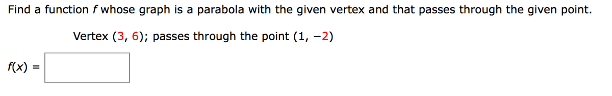 Find a function f whose graph is a parabola with the given vertex and that passes through the given point.
Vertex (3, 6); passes through the point (1, -2)
f(x) :
