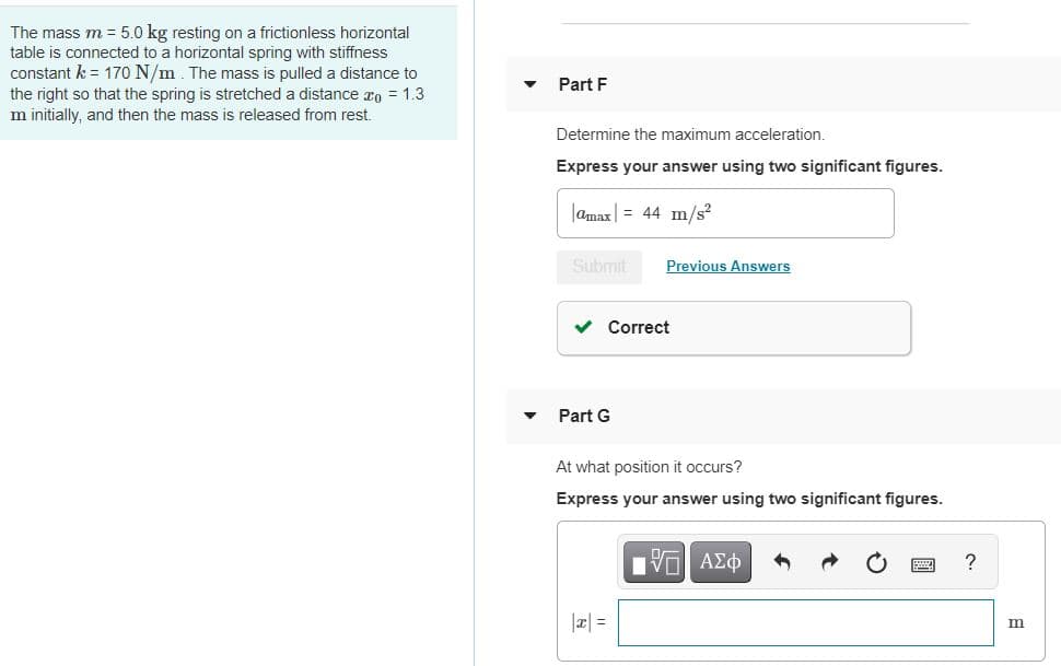 The mass m = 5.0 kg resting on a frictionless horizontal
table is connected to a horizontal spring with stiffness
constant k = 170 N/m. The mass is pulled a distance to
the right so that the spring is stretched a distance ro = 1.3
m initially, and then the mass is released from rest.
Part F
Determine the maximum acceleration.
Express your answer using two significant figures.
|amax| = 44 m/s?
Submit
Previous Answers
v Correct
Part G
At what position it occurs?
Express your answer using two significant figures.
?
|a| =
m
