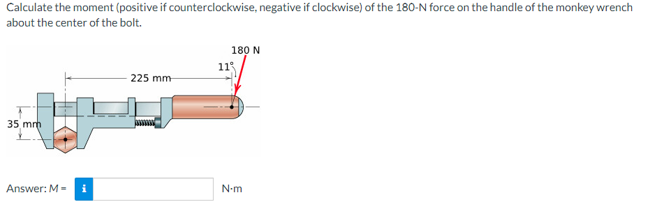 Calculate the moment (positive if counterclockwise, negative if clockwise) of the 180-N force on the handle of the monkey wrench
about the center of the bolt.
35 mm
Answer: M =
M
225 mm
11
180 N
N-m