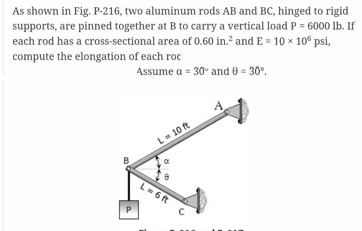 As shown in Fig. P-216, two aluminum rods AB and BC, hinged to rigid
supports, are pinned together at B to carry a vertical load P = 6000 lb. If
each rod has a cross-sectional area of 0.60 in.2 and E = 10 × 106 psi,
compute the elongation of each roc
Assume a = 30º and 0 = 30°.
A
L = 10 ft
В
L = 6 ft
P
