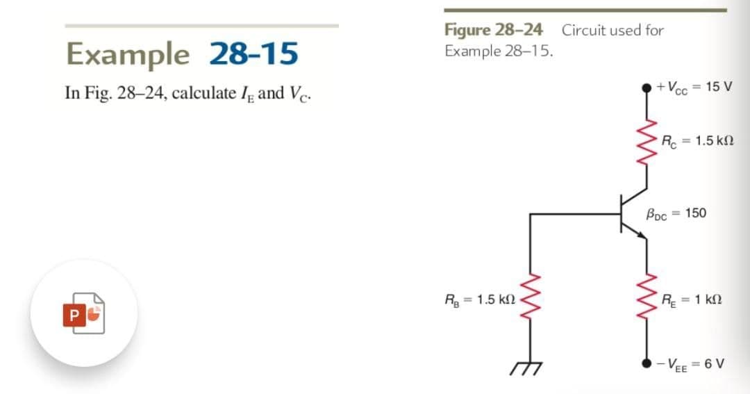 Example 28-15
In Fig. 28-24, calculate Iε and Vc.
Figure 28-24 Circuit used for
Example 28-15.
P
RB 1.5 k
www
+Vcc = 15 V
R = 1.5 k
Poc =150
RE = 1 KQ
-VEE = 6 V