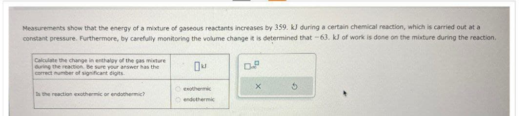 Measurements show that the energy of a mixture of gaseous reactants increases by 359. kJ during a certain chemical reaction, which is carried out at a
constant pressure. Furthermore, by carefully monitoring the volume change it is determined that -63. kJ of work is done on the mixture during the reaction.
Calculate the change in enthalpy of the gas mixture
during the reaction. Be sure your answer has the
correct number of significant digits.
Okl
Is the reaction exothermic or endothermic?
exothermic
endothermic