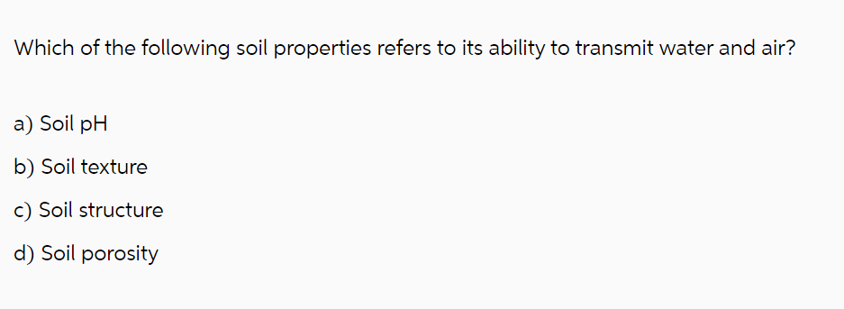 Which of the following soil properties refers to its ability to transmit water and air?
a) Soil pH
b) Soil texture
c) Soil structure
d) Soil porosity