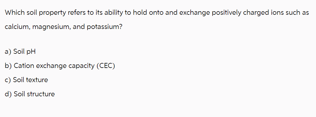 Which soil property refers to its ability to hold onto and exchange positively charged ions such as
calcium, magnesium, and potassium?
a) Soil pH
b) Cation exchange capacity (CEC)
c) Soil texture
d) Soil structure