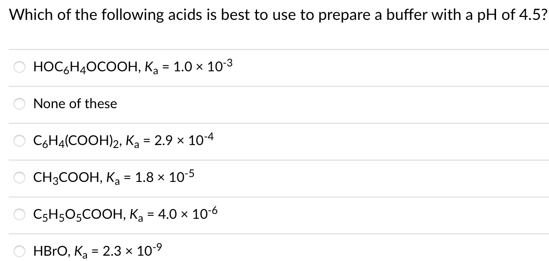Which of the following acids is best to use to prepare a buffer with a pH of 4.5?
НОC HАОсоон, Ка 3 1.0 х 103
None of these
C6H4(COOH)2, Ka = 2.9 x 10-4
CНЗСООН, К, 3 1.8 х 10-5
CsH5O5COOН, Ка - 4.0х 106
HBro, Кa %3D 2.3х 10-9
=
