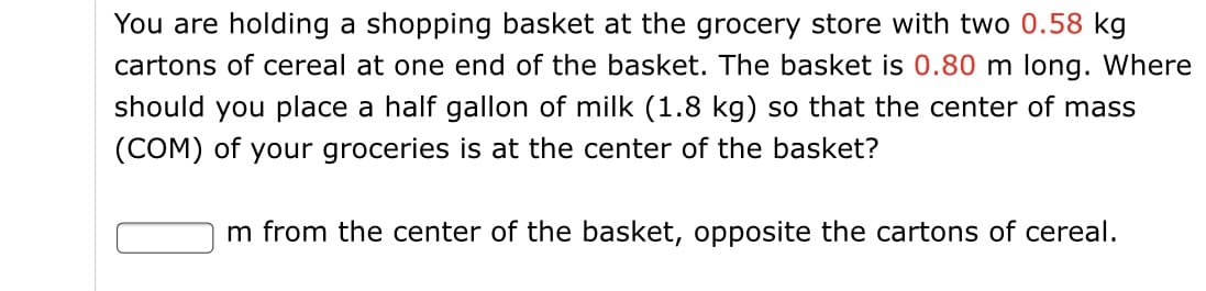 You are holding a shopping basket at the grocery store with two 0.58 kg
cartons of cereal at one end of the basket. The basket is 0.80 m long. Where
should you place a half gallon of milk (1.8 kg) so that the center of mass
(COM) of your groceries is at the center of the basket?
m from the center of the basket, opposite the cartons of cereal.
