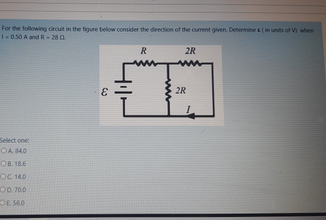 For the following circuit in the figure below consider the direction of the current given. Determine E ( in units of V) when
| = 0.50 A and R = 28 Q.
R
2R
2R
Select one:
O A. 84.0
ОВ. 18.6
OC. 14.0
OD. 70.0
OE. 56.0

