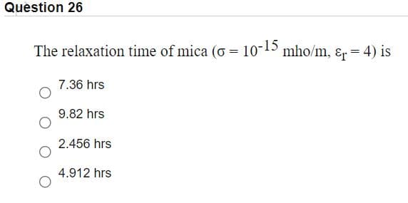 Question 26
The relaxation time of mica (o = 10-15 mho/m, ɛr = 4) is
7.36 hrs
9.82 hrs
2.456 hrs
4.912 hrs
