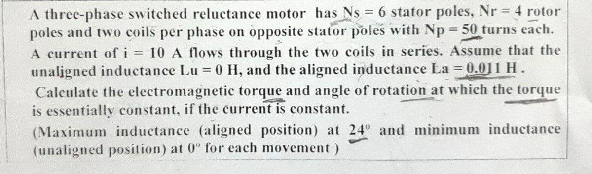 A three-phase switched reluctance motor has Ns = 6 stator poles, Nr 4 rotor
poles and two coils per phase on opposite stator poles with Np = 50 turns each.
A current of i = 10 A flows through the two coils in series. Assume that the
unaligned inductance Lu = 0 H, and the aligned inductance La = 0.011 H.
Calculate the electromagnetic torque and angle of rotation at which the torque
is essentially constant, if the current is constant.
(Maximum inductance (aligned position) at 24 and minimum inductance
(unaligned position) at 0" for each movement)
