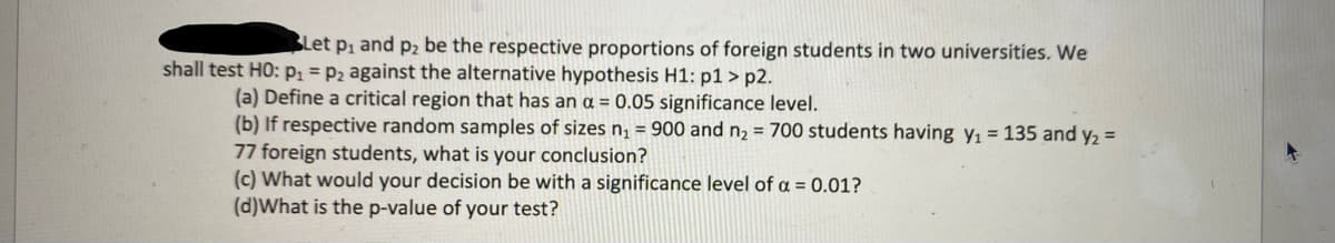 Let p₁ and p2 be the respective proportions of foreign students in two universities. We
shall test HO: p₁ = P2 against the alternative hypothesis H1: p1>p2.
(a) Define a critical region that has an a = 0.05 significance level.
(b) If respective random samples of sizes n₁ = 900 and n₂ = 700 students having
77 foreign students, what is your conclusion?
(c) What would your decision be with a significance level of a = 0.01?
(d)What is the p-value of your test?
= 135 and y₂ =
