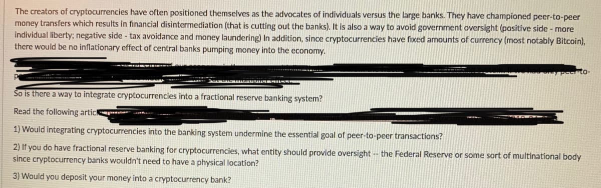 The creators of cryptocurrencies have often positioned themselves as the advocates of individuals versus the large banks. They have championed peer-to-peer
money transfers which results in financial disintermediation (that is cutting out the banks). It is also a way to avoid government oversight (positive side - more
individual liberty; negative side - tax avoidance and money laundering) In addition, since cryptocurrencies have fixed amounts of currency (most notably Bitcoin),
there would be no inflationary effect of central banks pumping money into the economy.
So is there a way to integrate cryptocurrencies into a fractional reserve banking system?
Read the following artic ratu
1) Would integrating cryptocurrencies into the banking system undermine the essential goal of peer-to-peer transactions?
2) If you do have fractional reserve banking for cryptocurrencies, what entity should provide oversight - the Federal Reserve or some sort of multinational body
since cryptocurrency banks wouldn't need to have a physical location?
3) Would you deposit your money into a cryptocurrency bank?
