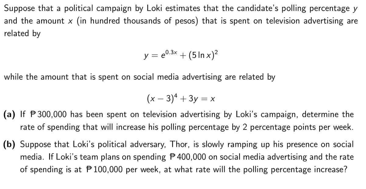 Suppose that a political campaign by Loki estimates that the candidate's polling percentage y
and the amount x (in hundred thousands of pesos) that is spent on television advertising are
related by
y = e0.3x
+ (5 In x)?
while the amount that is spent on social media advertising are related by
(x – 3)* + 3y = x
(a) If P300,000 has been spent on television advertising by Loki's campaign, determine the
rate of spending that will increase his polling percentage by 2 percentage points per week.
(b) Suppose that Loki's political adversary, Thor, is slowly ramping up his presence on social
media. If Loki's team plans on spending P 400,000 on social media advertising and the rate
of spending is at P100,000 per week, at what rate will the polling percentage increase?
