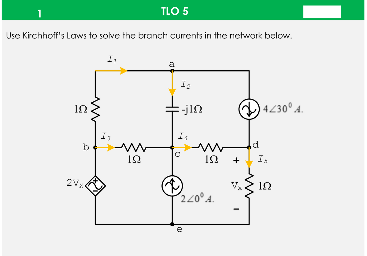 TLO 5
1
Use Kirchhoff's Laws to solve the branch currents in the network below.
I1
a
I2
-j1N
4230° 4.
1Ω
I3
I4
b
1Ω
1Ω
I5
2Vx-
Vỵ
1Ω
220°A.
