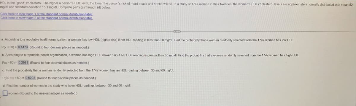 HDL is the "good" cholesterol. The higher a person's HDL level, the lower the person's risk of heart attack and stroke will be. In a study of 1747 women in their twenties, the women's HDL cholesterol levels are approximately normally distributed with mean 52
mg/dl and standard deviation 15.1 mg/dl. Complete parts (a) through (d) below.
Click here to view page 1 of the standard normal distribution table,
Click here to view page 2 of the standard normal distribution table
a. According to a reputable health organization, a woman has low HDL (higher risk) if her HDL reading is less than 50 mg/dl. Find the probability that a woman randomly selected from the 1747 women has low HDL.
P(x< 50) = 0.4473 (Round to four decimal places as needed.)
b. According to a reputable health organization, a woman has high HDL (lower risk) if her HDL reading is greater than 60 mg/dl. Find the probability that a woman randomly selected from the 1747 women has high HDL
P(x> 60) = 0.2981 (Round to four decimal places as needed.)
c. Find the probability that a woman randomly selected from the 1747 women has an HDL reading between 30 and 60 mg/dl.
P(30 <x<60) = 0.6293 (Round to four decimal places as needed.)
d. Find the number of women in the study who have HDL readings between 30 and 60 mg/dl.
women (Round to the nearest integer as needed.)
