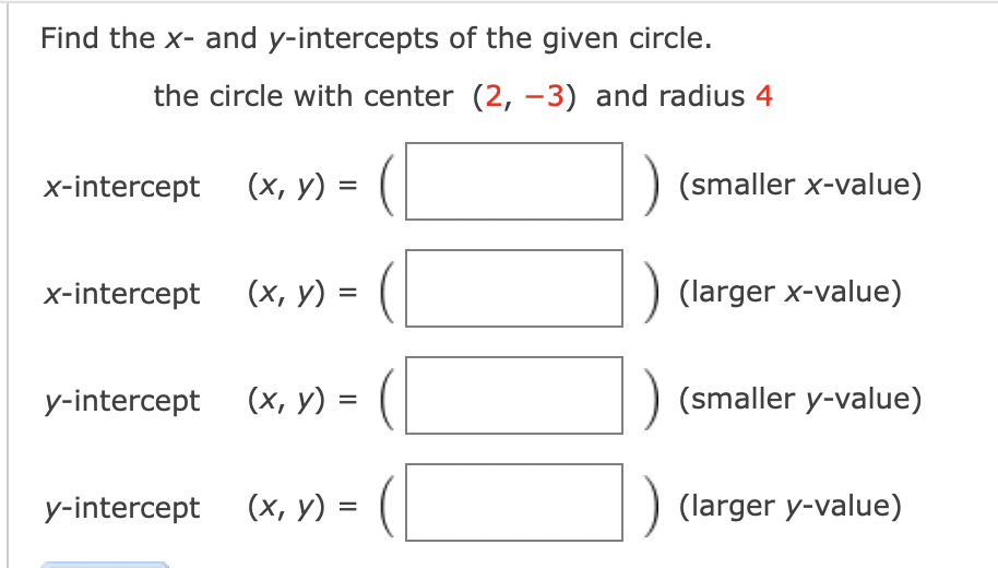 Find the x- and y-intercepts of the given circle.
the circle with center (2, -3) and radius 4
x-intercept
x-intercept
y-intercept
y-intercept
(x, y) =
(x, y) =
(x, y) =
(x, y) =
(smaller x-value)
(larger x-value)
(smaller y-value)
(larger y-value)