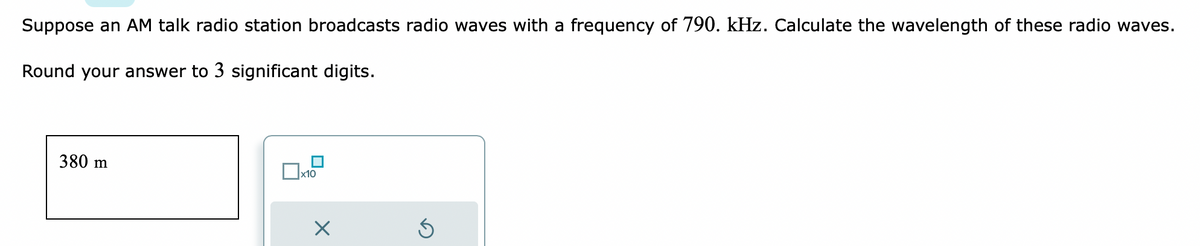 Suppose an AM talk radio station broadcasts radio waves with a frequency of 790. kHz. Calculate the wavelength of these radio waves.
Round your answer to 3 significant digits.
380 m
x10
×
D