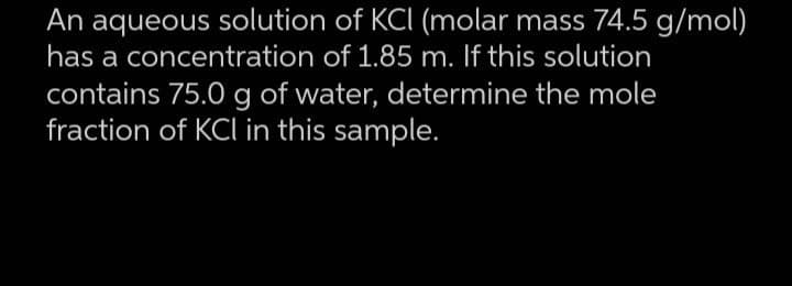 An aqueous solution of KCI (molar mass 74.5 g/mol)
has a concentration of 1.85 m. If this solution
contains 75.0 g of water, determine the mole
fraction of KCl in this sample.