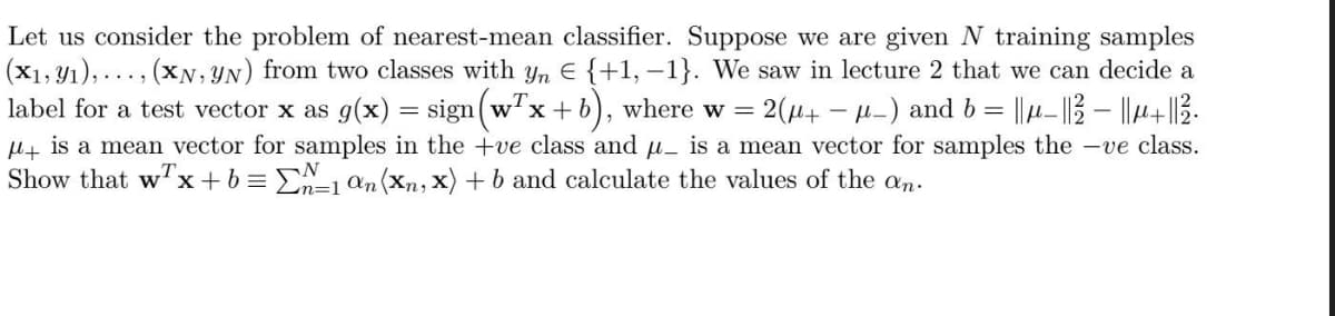 Let us consider the problem of nearest-mean classifier. Suppose we are given N training samples
(x1,Y1), ..., (XN,YN) from two classes with yn E {+1, –1}. We saw in lecture 2 that we can decide a
label for a test vector x as g(x) = sign(w'x+b), where w =
2(u+ - µ-) and b = ||µ- ||3 – ||4+|3.
H+ is a mean vector for samples in the +ve class and u_ is a mean vector for samples the -ve class.
Show that w'x+b = E=1 an(Xn, x) + b and calculate the values of the an.
