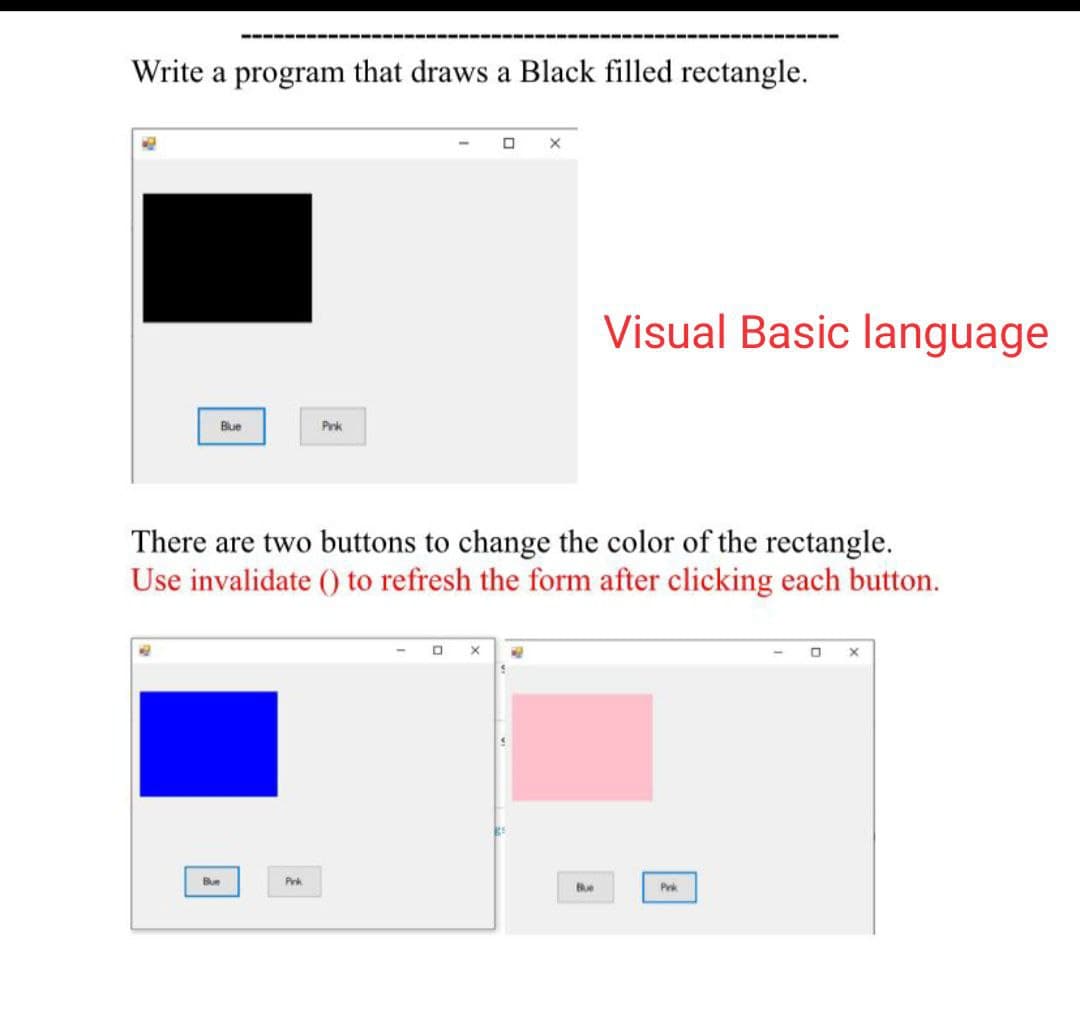 Write a program that draws a Black filled rectangle.
Visual Basic language
Blue
Prk
There are two buttons to change the color of the rectangle.
Use invalidate () to refresh the form after clicking each button.
Bue
Prk
Bue
Prk
