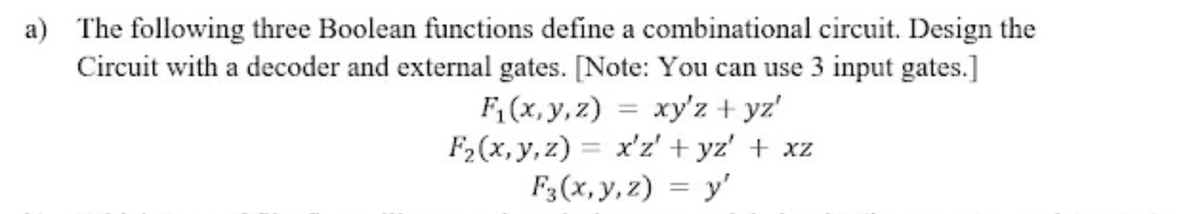 a) The following three Boolean functions define a combinational circuit. Design the
Circuit with a decoder and external gates. [Note: You can use 3 input gates.]
F; (x, y, z) = xy'z + yz'
F2(x, y, z) = x'z' + yz' + xz
F3(x, y, z) = y'
%3D
%3|
