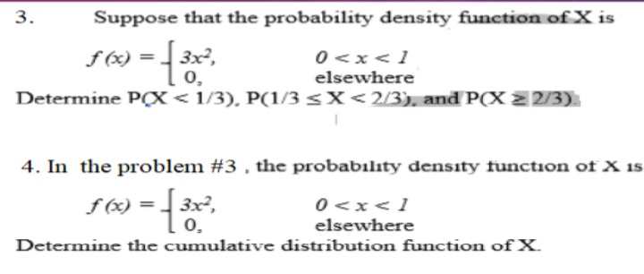 3.
Suppose that the probability density function of X is
f (x) =
3x,
0,
-{
3x²,
0 <x<1
elsewhere
Determine PX< 1/3), P(1/3 <X<2/3), and P(X 2 2/3)
4. In the problem #3 , the probabılıty density function of X is
f (x) =
0,
0 <x<1
elsewhere
Determine the cumulative distribution function of X.
