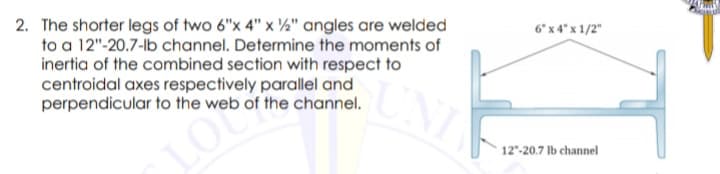 2. The shorter legs of two 6"x 4" x ½" angles are welded
to a 12"-20.7-lb channel. Determine the moments of
inertia of the combined section with respect to
centroidal axes respectively parallel and
perpendicular to the web of the channel.
6 x 4" x 1/2"
LO
12"-20.7 Ib channel
