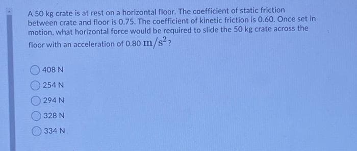 A 50 kg crate is at rest on a horizontal floor. The coefficient of static friction
between crate and floor is 0.75. The coefficient of kinetic friction is 0.60. Once set in
motion, what horizontal force would be required to slide the 50 kg crate across the
floor with an acceleration of 0.80 m/s?
408 N
254 N
294 N
328 N
334 N
