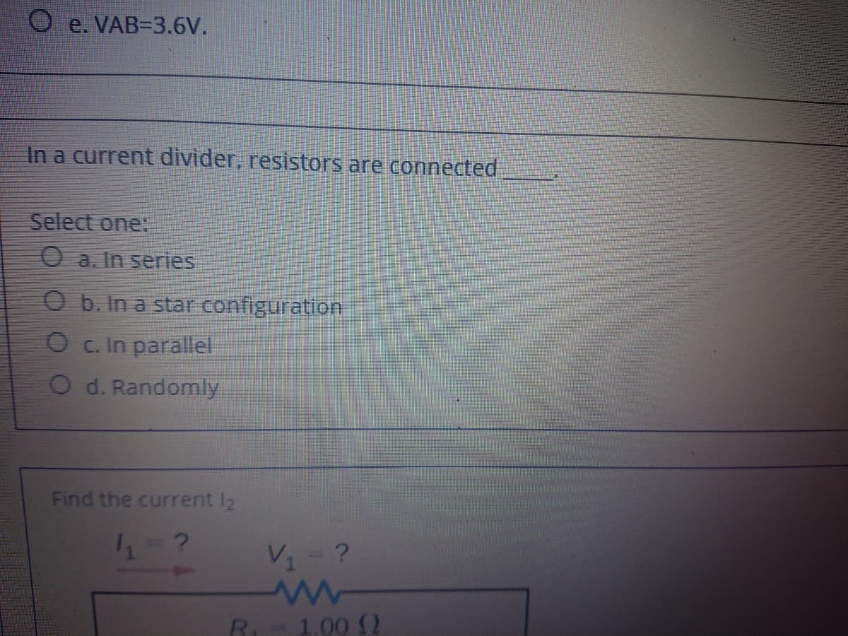 e. VAB=3.6V.
In a current divider, resistors are connected
Select one:
O a. In series
O b. In a star configuration
O c. In parallel
O d. Randomly
Find the current I2
V1- ?
R- 1.00 2
