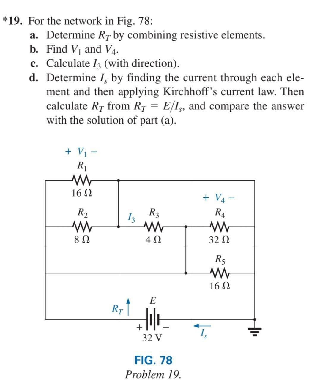 *19. For the network in Fig. 78:
a. Determine RT by combining resistive elements.
b. Find V₁ and V4.
c. Calculate 3 (with direction).
d.
Determine I, by finding the current through each ele-
ment and then applying Kirchhoff's current law. Then
calculate RT from RT = E/I,, and compare the answer
with the solution of part (a).
+ V₁ -
R₁
www
16 Ω
R₂
8 Ω
RT
13
R3
www
4 Ω
E
Hot
32 V
+
FIG. 78
Problem 19.
+ V4-
R4
www
32 Ω
T₂
R5
www
16 Ω