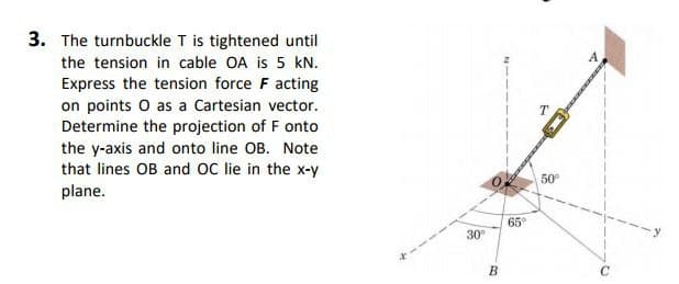 3. The turnbuckle T is tightened until
the tension in cable OA is 5 kN.
Express the tension force F acting
on points O as a Cartesian vector.
Determine the projection of F onto
the y-axis and onto line OB. Note
that lines OB and OC lie in the x-y
plane.
30⁰
B
65°
50⁰