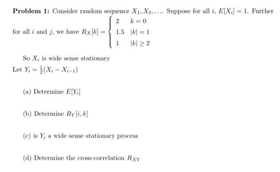 Problem 1: Consider random sequence X1, X2,.... Suppose for all i, E[X;] = 1. Further
k = 0
for all i and j, we have Rx[k] = { 1.5 k = 1
1서 22
%3D
1
So X, is wide sense stationary
Let Y, = (X - Xi-1)
(a) Determine E[Y]
(b) Determine Ry[i, k]
(c) is Y, a wide sense stationary process
(d) Determine the cross-correlation Rxy
