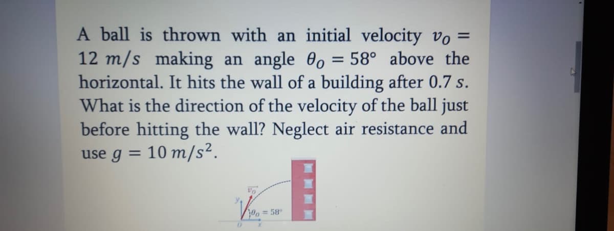 A ball is thrown with an initial velocity vo =
12 m/s making an angle 0, = 58° above the
horizontal. It hits the wall of a building after 0.7 s.
What is the direction of the velocity of the ball just
before hitting the wall? Neglect air resistance and
%3D
use g
10 m/s².
%3D
Vo
0, = 58
