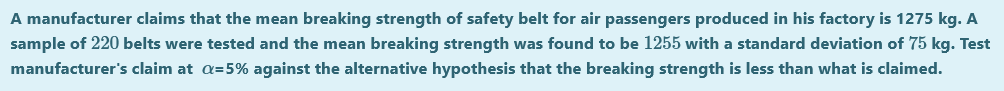A manufacturer claims that the mean breaking strength of safety belt for air passengers produced in his factory is 1275 kg. A
sample of 220 belts were tested and the mean breaking strength was found to be 1255 with a standard deviation of 75 kg. Test
manufacturer's claim at a=5% against the alternative hypothesis that the breaking strength is less than what is claimed.
