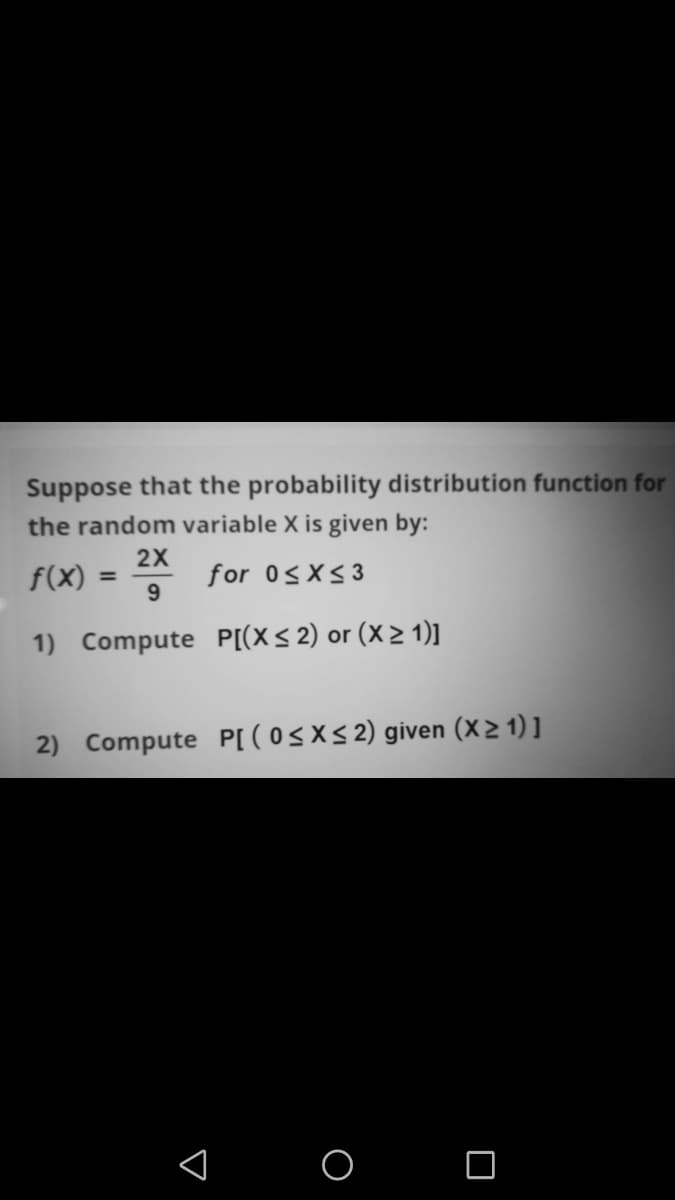 Suppose that the probability distribution function for
the random variable X is given by:
2X
f(X)
for 0<X<3
%3D
1) Compute P[(X< 2) or (X > 1)]
2) Compute P[ ( 0<X< 2) given (X> 1) ]
< o o

