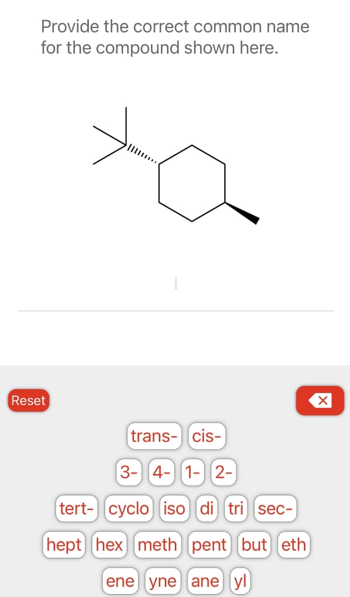 Provide the correct common name
for the compound shown here.
Reset
trans- cis-
3- 4- 1- 2-
(tert- cyclo iso di tri sec-
hept hex meth) pent] [(but) [eth)
ene yne ane yl
X