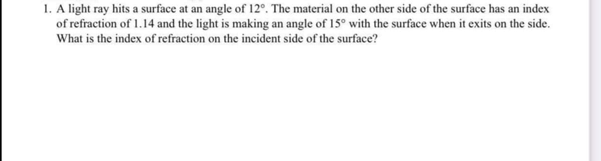 1. A light ray hits a surface at an angle of 12°. The material on the other side of the surface has an index
of refraction of 1.14 and the light is making an angle of 15° with the surface when it exits on the side.
What is the index of refraction on the incident side of the surface?
