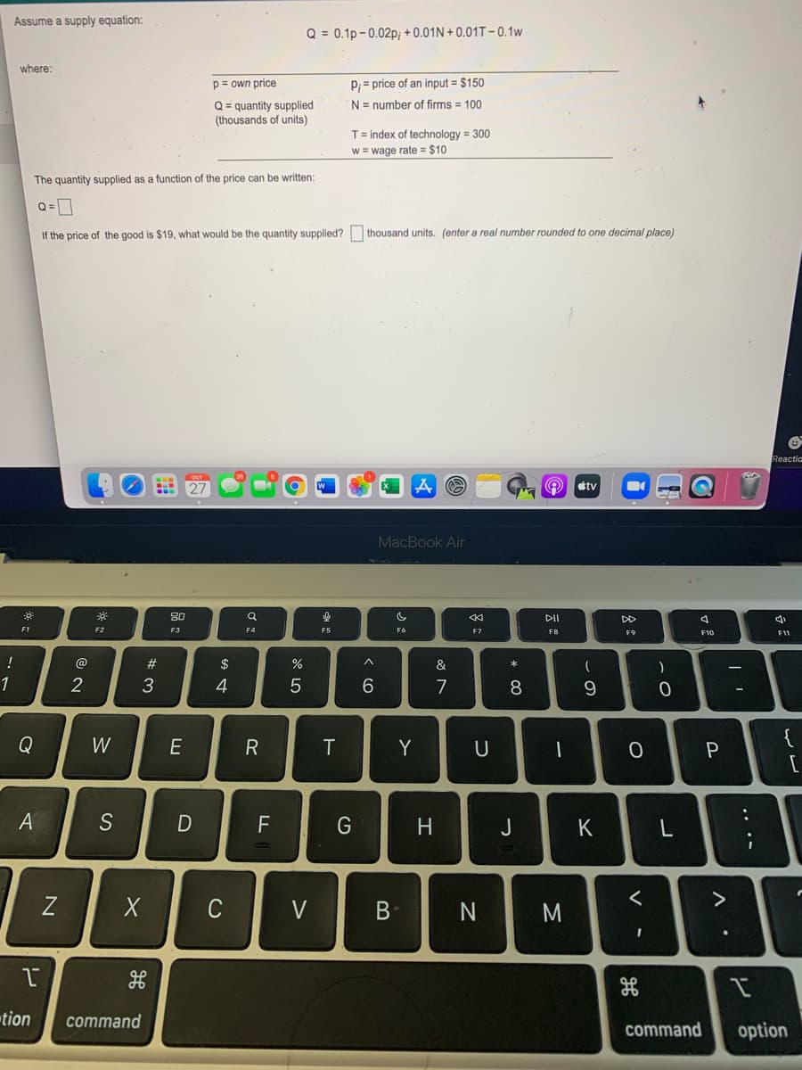 Assume a supply equation:
Q = 0.1p-0.02p; + 0.01N + 0.01T – 0.1w
where:
p= own price
P; = price of an input = $150
Q = quantity supplied
(thousands of units)
N = number of firms = 100
T= index of technology = 300
w = wage rate = $10
The quantity supplied as a function of the price can be written:
Q=0
If the price of the good is $19, what would be the quantity supplied?
thousand units. (enter a real number rounded
one decimal place)
Reactio
étv
MacBook Air
80
DII
DD
F1
F2
F3
F4
F5
F6
F7
F9
F10
F11
!
@
#3
$
&
*
4
7
8
Q
W
E
Y
U
{
A
F
G
H
J
K
く
C
V
N
M
tion
command
command
option
.. .-
ーの
D
