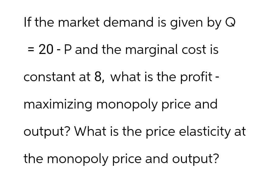 If the market demand is given by Q
= 20 - P and the marginal cost is
constant at 8, what is the profit -
maximizing monopoly price and
output? What is the price elasticity at
the monopoly price and output?