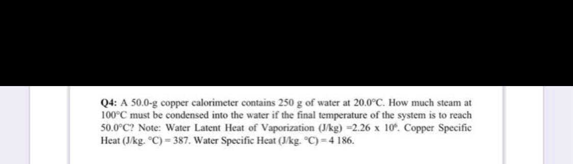 Q4: A 50.0-g copper calorimeter contains 250 g of water at 20.0°C. How much steam at
100°C must be condensed into the water if the final temperature of the system is to reach
50.0°C? Note: Water Latent Heat of Vaporization (J/kg) =2.26 x 10°. Copper Specific
Heat (J/kg. °C) = 387. Water Specific Heat (J/kg. °C)=4 186.

