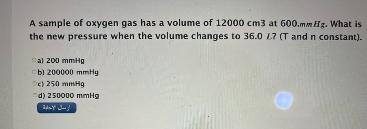A sample of oxygen gas has a volume of 12000 cm3 at 600.mm Hg. What is
the new pressure when the volume changes to 36.0 L? (T and n constant).
Oa) 200 mmHg
Ob) 200000 mmHg
Oc) 250 mmHg
Od) 250000 mmHg
ارسال الاجابة
