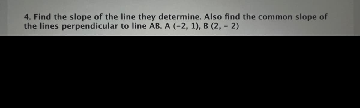4. Find the slope of the line they determine. Also find the common slope of
the lines perpendicular to line AB. A (-2, 1), B (2, - 2)
