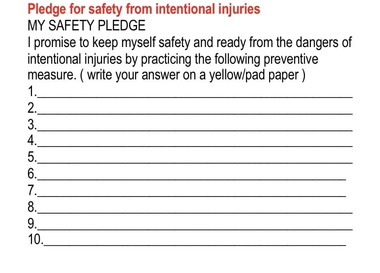 Pledge for safety from intentional injuries
MY SAFETY PLEDGE
I promise to keep myself safety and ready from the dangers of
intentional injuries by practicing the following preventive
measure. (write your answer on a yellow/pad paper)
1.
2.
3.
4.
5.
6.
7.
8.
9.
10.