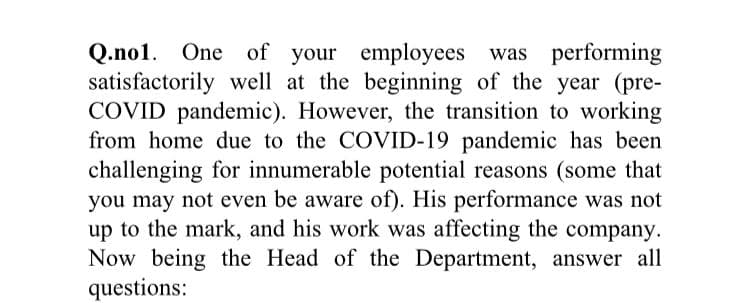 Q.no1. One of your employees was performing
satisfactorily well at the beginning of the year (pre-
COVID pandemic). However, the transition to working
from home due to the COVID-19 pandemic has been
challenging for innumerable potential reasons (some that
you may not even be aware of). His performance was not
up to the mark, and his work was affecting the company.
Now being the Head of the Department, answer all
questions:
