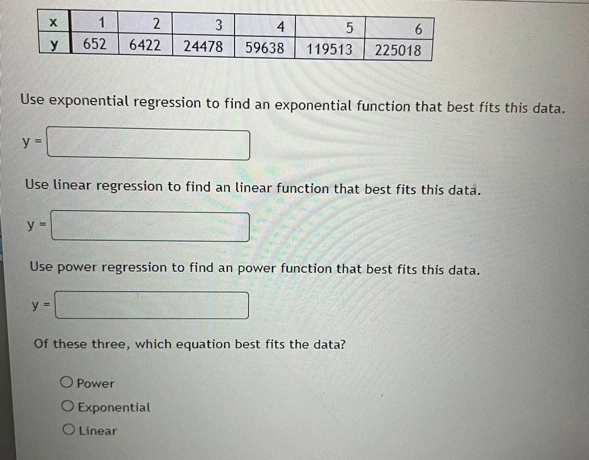 y =
X
y =
1
652
Use exponential regression to find an exponential function that best fits this data.
W
y =
2
3
4
6422 24478 59638
Use linear regression to find an linear function that best fits this data.
5
119513
Power
Of these three, which equation best fits the data?
O Exponential
Linear
Use power regression to find an power function that best fits this data.
6
225018
COMBA
WINE